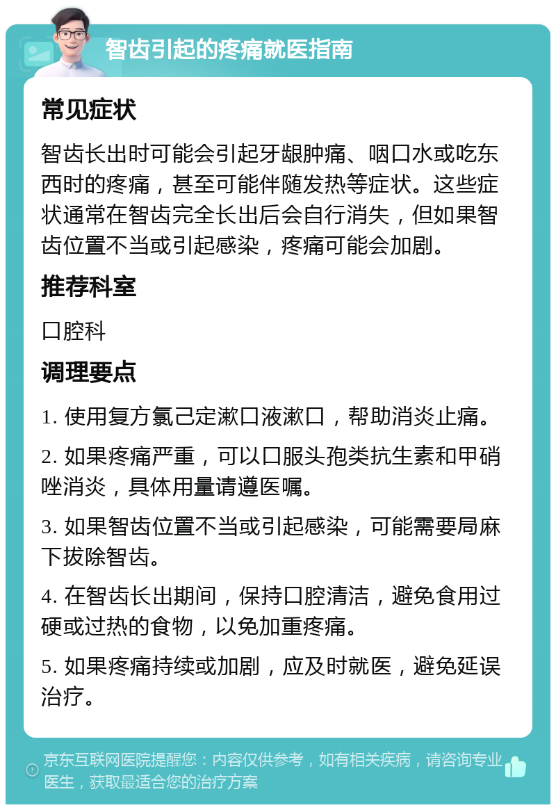 智齿引起的疼痛就医指南 常见症状 智齿长出时可能会引起牙龈肿痛、咽口水或吃东西时的疼痛，甚至可能伴随发热等症状。这些症状通常在智齿完全长出后会自行消失，但如果智齿位置不当或引起感染，疼痛可能会加剧。 推荐科室 口腔科 调理要点 1. 使用复方氯己定漱口液漱口，帮助消炎止痛。 2. 如果疼痛严重，可以口服头孢类抗生素和甲硝唑消炎，具体用量请遵医嘱。 3. 如果智齿位置不当或引起感染，可能需要局麻下拔除智齿。 4. 在智齿长出期间，保持口腔清洁，避免食用过硬或过热的食物，以免加重疼痛。 5. 如果疼痛持续或加剧，应及时就医，避免延误治疗。