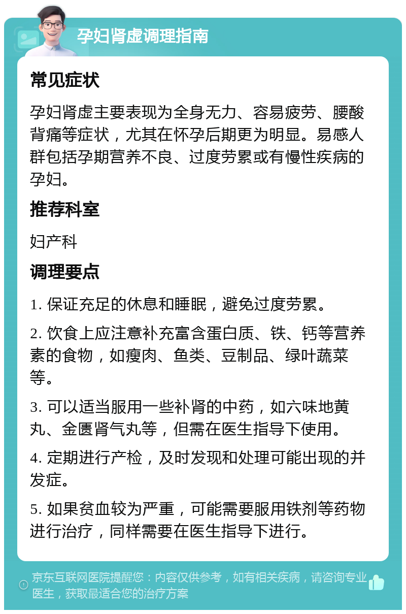 孕妇肾虚调理指南 常见症状 孕妇肾虚主要表现为全身无力、容易疲劳、腰酸背痛等症状，尤其在怀孕后期更为明显。易感人群包括孕期营养不良、过度劳累或有慢性疾病的孕妇。 推荐科室 妇产科 调理要点 1. 保证充足的休息和睡眠，避免过度劳累。 2. 饮食上应注意补充富含蛋白质、铁、钙等营养素的食物，如瘦肉、鱼类、豆制品、绿叶蔬菜等。 3. 可以适当服用一些补肾的中药，如六味地黄丸、金匮肾气丸等，但需在医生指导下使用。 4. 定期进行产检，及时发现和处理可能出现的并发症。 5. 如果贫血较为严重，可能需要服用铁剂等药物进行治疗，同样需要在医生指导下进行。