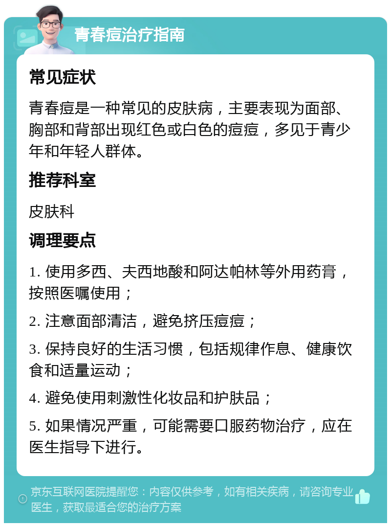 青春痘治疗指南 常见症状 青春痘是一种常见的皮肤病，主要表现为面部、胸部和背部出现红色或白色的痘痘，多见于青少年和年轻人群体。 推荐科室 皮肤科 调理要点 1. 使用多西、夫西地酸和阿达帕林等外用药膏，按照医嘱使用； 2. 注意面部清洁，避免挤压痘痘； 3. 保持良好的生活习惯，包括规律作息、健康饮食和适量运动； 4. 避免使用刺激性化妆品和护肤品； 5. 如果情况严重，可能需要口服药物治疗，应在医生指导下进行。