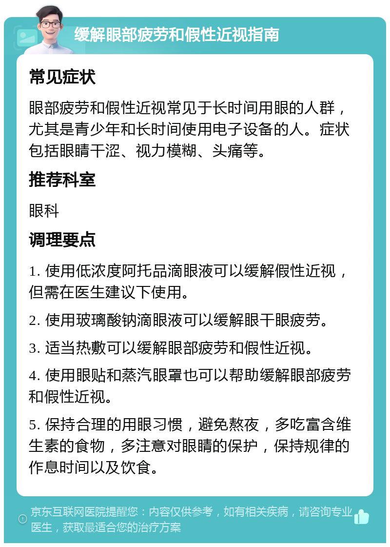 缓解眼部疲劳和假性近视指南 常见症状 眼部疲劳和假性近视常见于长时间用眼的人群，尤其是青少年和长时间使用电子设备的人。症状包括眼睛干涩、视力模糊、头痛等。 推荐科室 眼科 调理要点 1. 使用低浓度阿托品滴眼液可以缓解假性近视，但需在医生建议下使用。 2. 使用玻璃酸钠滴眼液可以缓解眼干眼疲劳。 3. 适当热敷可以缓解眼部疲劳和假性近视。 4. 使用眼贴和蒸汽眼罩也可以帮助缓解眼部疲劳和假性近视。 5. 保持合理的用眼习惯，避免熬夜，多吃富含维生素的食物，多注意对眼睛的保护，保持规律的作息时间以及饮食。