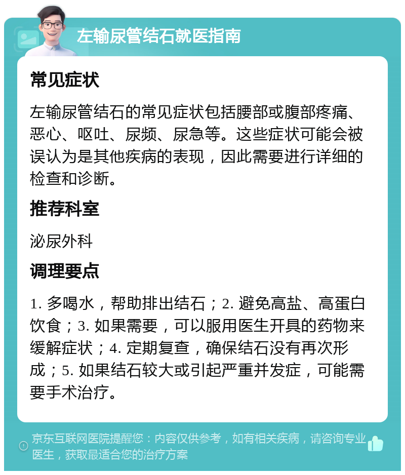 左输尿管结石就医指南 常见症状 左输尿管结石的常见症状包括腰部或腹部疼痛、恶心、呕吐、尿频、尿急等。这些症状可能会被误认为是其他疾病的表现，因此需要进行详细的检查和诊断。 推荐科室 泌尿外科 调理要点 1. 多喝水，帮助排出结石；2. 避免高盐、高蛋白饮食；3. 如果需要，可以服用医生开具的药物来缓解症状；4. 定期复查，确保结石没有再次形成；5. 如果结石较大或引起严重并发症，可能需要手术治疗。