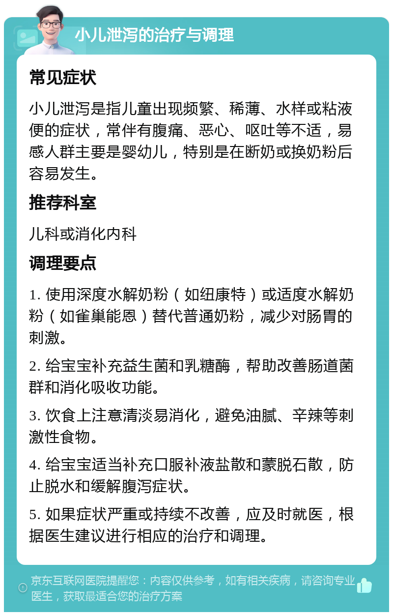 小儿泄泻的治疗与调理 常见症状 小儿泄泻是指儿童出现频繁、稀薄、水样或粘液便的症状，常伴有腹痛、恶心、呕吐等不适，易感人群主要是婴幼儿，特别是在断奶或换奶粉后容易发生。 推荐科室 儿科或消化内科 调理要点 1. 使用深度水解奶粉（如纽康特）或适度水解奶粉（如雀巢能恩）替代普通奶粉，减少对肠胃的刺激。 2. 给宝宝补充益生菌和乳糖酶，帮助改善肠道菌群和消化吸收功能。 3. 饮食上注意清淡易消化，避免油腻、辛辣等刺激性食物。 4. 给宝宝适当补充口服补液盐散和蒙脱石散，防止脱水和缓解腹泻症状。 5. 如果症状严重或持续不改善，应及时就医，根据医生建议进行相应的治疗和调理。