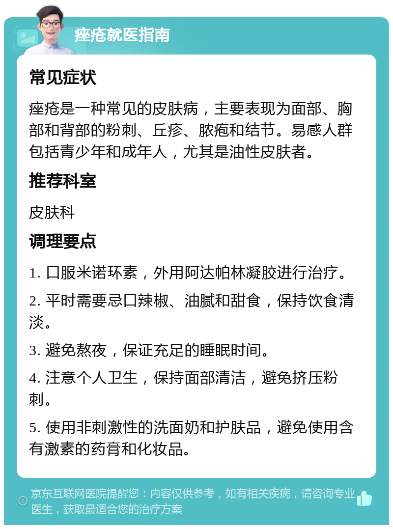 痤疮就医指南 常见症状 痤疮是一种常见的皮肤病，主要表现为面部、胸部和背部的粉刺、丘疹、脓疱和结节。易感人群包括青少年和成年人，尤其是油性皮肤者。 推荐科室 皮肤科 调理要点 1. 口服米诺环素，外用阿达帕林凝胶进行治疗。 2. 平时需要忌口辣椒、油腻和甜食，保持饮食清淡。 3. 避免熬夜，保证充足的睡眠时间。 4. 注意个人卫生，保持面部清洁，避免挤压粉刺。 5. 使用非刺激性的洗面奶和护肤品，避免使用含有激素的药膏和化妆品。