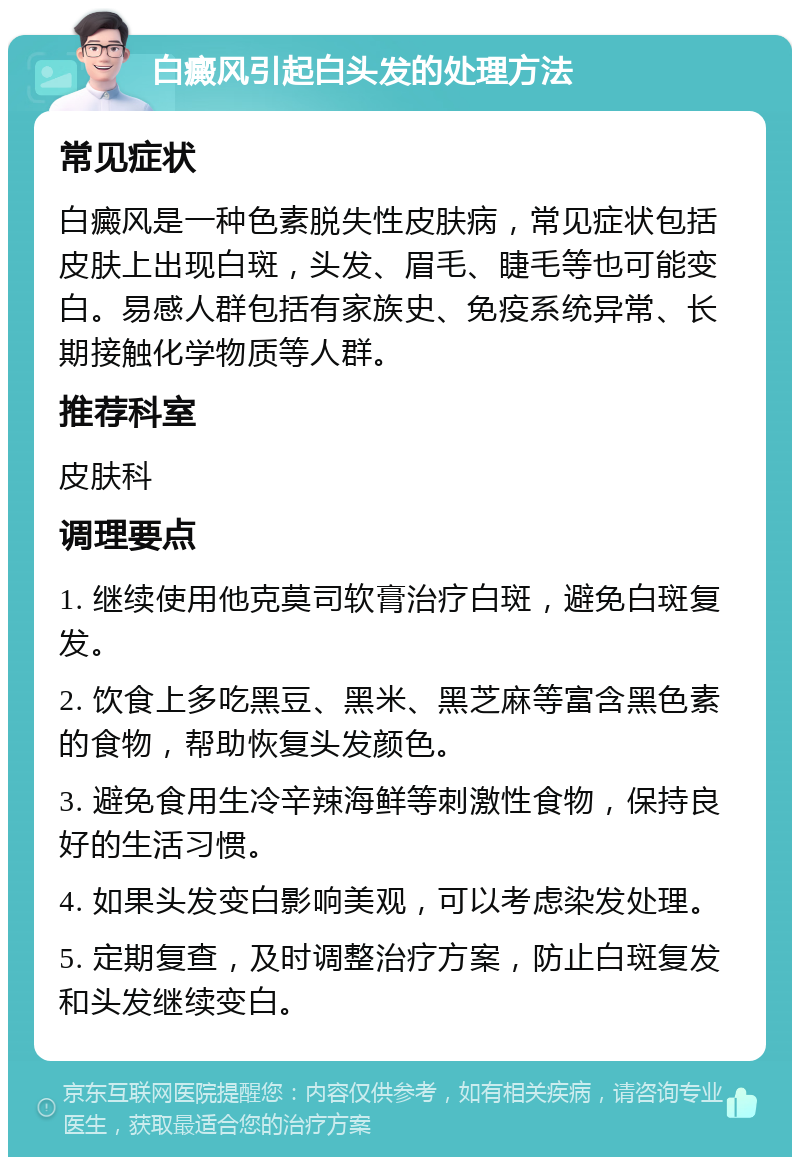 白癜风引起白头发的处理方法 常见症状 白癜风是一种色素脱失性皮肤病，常见症状包括皮肤上出现白斑，头发、眉毛、睫毛等也可能变白。易感人群包括有家族史、免疫系统异常、长期接触化学物质等人群。 推荐科室 皮肤科 调理要点 1. 继续使用他克莫司软膏治疗白斑，避免白斑复发。 2. 饮食上多吃黑豆、黑米、黑芝麻等富含黑色素的食物，帮助恢复头发颜色。 3. 避免食用生冷辛辣海鲜等刺激性食物，保持良好的生活习惯。 4. 如果头发变白影响美观，可以考虑染发处理。 5. 定期复查，及时调整治疗方案，防止白斑复发和头发继续变白。