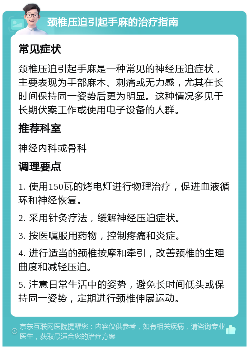 颈椎压迫引起手麻的治疗指南 常见症状 颈椎压迫引起手麻是一种常见的神经压迫症状，主要表现为手部麻木、刺痛或无力感，尤其在长时间保持同一姿势后更为明显。这种情况多见于长期伏案工作或使用电子设备的人群。 推荐科室 神经内科或骨科 调理要点 1. 使用150瓦的烤电灯进行物理治疗，促进血液循环和神经恢复。 2. 采用针灸疗法，缓解神经压迫症状。 3. 按医嘱服用药物，控制疼痛和炎症。 4. 进行适当的颈椎按摩和牵引，改善颈椎的生理曲度和减轻压迫。 5. 注意日常生活中的姿势，避免长时间低头或保持同一姿势，定期进行颈椎伸展运动。