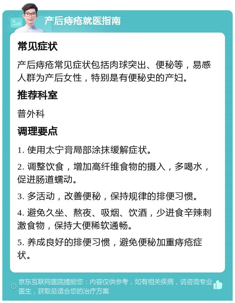 产后痔疮就医指南 常见症状 产后痔疮常见症状包括肉球突出、便秘等，易感人群为产后女性，特别是有便秘史的产妇。 推荐科室 普外科 调理要点 1. 使用太宁膏局部涂抹缓解症状。 2. 调整饮食，增加高纤维食物的摄入，多喝水，促进肠道蠕动。 3. 多活动，改善便秘，保持规律的排便习惯。 4. 避免久坐、熬夜、吸烟、饮酒，少进食辛辣刺激食物，保持大便稀软通畅。 5. 养成良好的排便习惯，避免便秘加重痔疮症状。