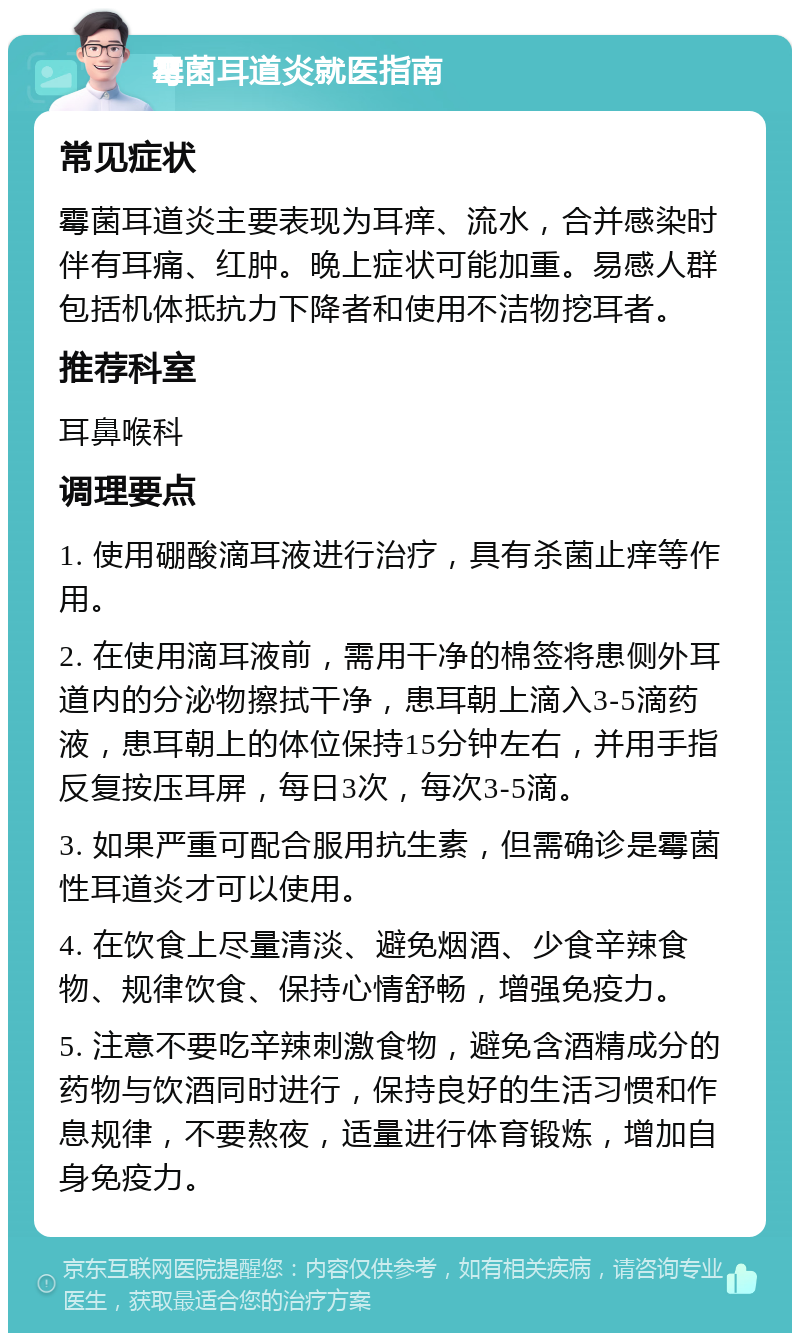 霉菌耳道炎就医指南 常见症状 霉菌耳道炎主要表现为耳痒、流水，合并感染时伴有耳痛、红肿。晚上症状可能加重。易感人群包括机体抵抗力下降者和使用不洁物挖耳者。 推荐科室 耳鼻喉科 调理要点 1. 使用硼酸滴耳液进行治疗，具有杀菌止痒等作用。 2. 在使用滴耳液前，需用干净的棉签将患侧外耳道内的分泌物擦拭干净，患耳朝上滴入3-5滴药液，患耳朝上的体位保持15分钟左右，并用手指反复按压耳屏，每日3次，每次3-5滴。 3. 如果严重可配合服用抗生素，但需确诊是霉菌性耳道炎才可以使用。 4. 在饮食上尽量清淡、避免烟酒、少食辛辣食物、规律饮食、保持心情舒畅，增强免疫力。 5. 注意不要吃辛辣刺激食物，避免含酒精成分的药物与饮酒同时进行，保持良好的生活习惯和作息规律，不要熬夜，适量进行体育锻炼，增加自身免疫力。