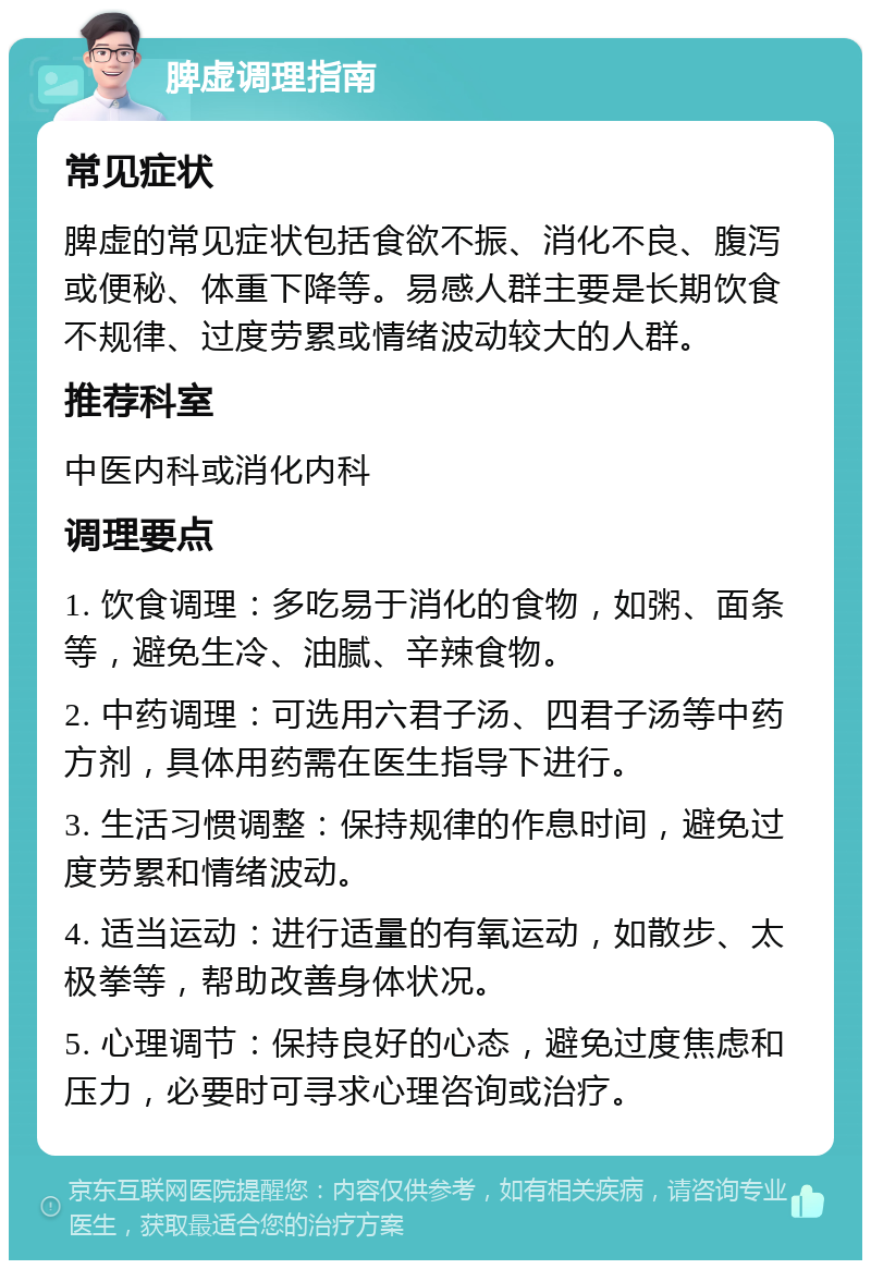 脾虚调理指南 常见症状 脾虚的常见症状包括食欲不振、消化不良、腹泻或便秘、体重下降等。易感人群主要是长期饮食不规律、过度劳累或情绪波动较大的人群。 推荐科室 中医内科或消化内科 调理要点 1. 饮食调理：多吃易于消化的食物，如粥、面条等，避免生冷、油腻、辛辣食物。 2. 中药调理：可选用六君子汤、四君子汤等中药方剂，具体用药需在医生指导下进行。 3. 生活习惯调整：保持规律的作息时间，避免过度劳累和情绪波动。 4. 适当运动：进行适量的有氧运动，如散步、太极拳等，帮助改善身体状况。 5. 心理调节：保持良好的心态，避免过度焦虑和压力，必要时可寻求心理咨询或治疗。