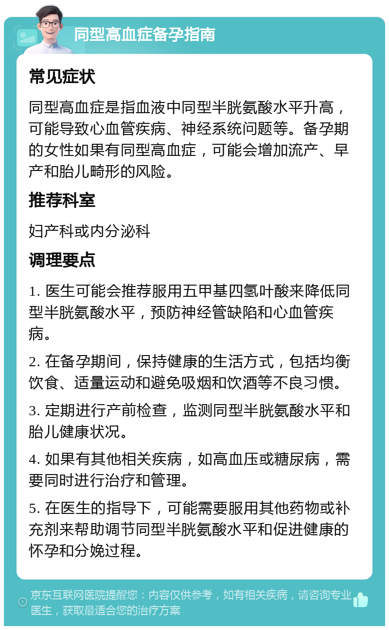 同型高血症备孕指南 常见症状 同型高血症是指血液中同型半胱氨酸水平升高，可能导致心血管疾病、神经系统问题等。备孕期的女性如果有同型高血症，可能会增加流产、早产和胎儿畸形的风险。 推荐科室 妇产科或内分泌科 调理要点 1. 医生可能会推荐服用五甲基四氢叶酸来降低同型半胱氨酸水平，预防神经管缺陷和心血管疾病。 2. 在备孕期间，保持健康的生活方式，包括均衡饮食、适量运动和避免吸烟和饮酒等不良习惯。 3. 定期进行产前检查，监测同型半胱氨酸水平和胎儿健康状况。 4. 如果有其他相关疾病，如高血压或糖尿病，需要同时进行治疗和管理。 5. 在医生的指导下，可能需要服用其他药物或补充剂来帮助调节同型半胱氨酸水平和促进健康的怀孕和分娩过程。