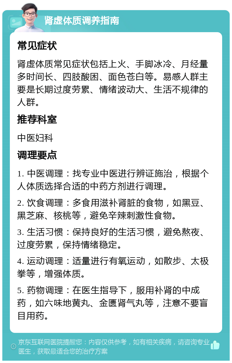 肾虚体质调养指南 常见症状 肾虚体质常见症状包括上火、手脚冰冷、月经量多时间长、四肢酸困、面色苍白等。易感人群主要是长期过度劳累、情绪波动大、生活不规律的人群。 推荐科室 中医妇科 调理要点 1. 中医调理：找专业中医进行辨证施治，根据个人体质选择合适的中药方剂进行调理。 2. 饮食调理：多食用滋补肾脏的食物，如黑豆、黑芝麻、核桃等，避免辛辣刺激性食物。 3. 生活习惯：保持良好的生活习惯，避免熬夜、过度劳累，保持情绪稳定。 4. 运动调理：适量进行有氧运动，如散步、太极拳等，增强体质。 5. 药物调理：在医生指导下，服用补肾的中成药，如六味地黄丸、金匮肾气丸等，注意不要盲目用药。