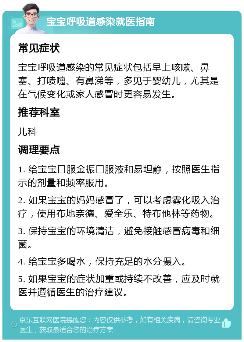 宝宝呼吸道感染就医指南 常见症状 宝宝呼吸道感染的常见症状包括早上咳嗽、鼻塞、打喷嚏、有鼻涕等，多见于婴幼儿，尤其是在气候变化或家人感冒时更容易发生。 推荐科室 儿科 调理要点 1. 给宝宝口服金振口服液和易坦静，按照医生指示的剂量和频率服用。 2. 如果宝宝的妈妈感冒了，可以考虑雾化吸入治疗，使用布地奈德、爱全乐、特布他林等药物。 3. 保持宝宝的环境清洁，避免接触感冒病毒和细菌。 4. 给宝宝多喝水，保持充足的水分摄入。 5. 如果宝宝的症状加重或持续不改善，应及时就医并遵循医生的治疗建议。