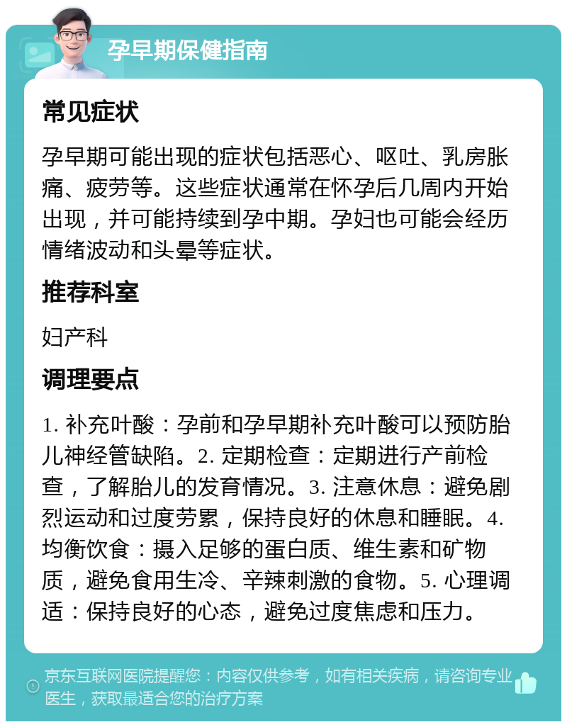 孕早期保健指南 常见症状 孕早期可能出现的症状包括恶心、呕吐、乳房胀痛、疲劳等。这些症状通常在怀孕后几周内开始出现，并可能持续到孕中期。孕妇也可能会经历情绪波动和头晕等症状。 推荐科室 妇产科 调理要点 1. 补充叶酸：孕前和孕早期补充叶酸可以预防胎儿神经管缺陷。2. 定期检查：定期进行产前检查，了解胎儿的发育情况。3. 注意休息：避免剧烈运动和过度劳累，保持良好的休息和睡眠。4. 均衡饮食：摄入足够的蛋白质、维生素和矿物质，避免食用生冷、辛辣刺激的食物。5. 心理调适：保持良好的心态，避免过度焦虑和压力。