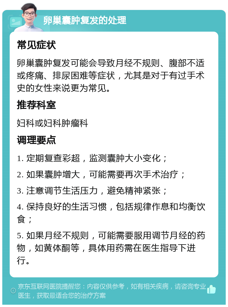 卵巢囊肿复发的处理 常见症状 卵巢囊肿复发可能会导致月经不规则、腹部不适或疼痛、排尿困难等症状，尤其是对于有过手术史的女性来说更为常见。 推荐科室 妇科或妇科肿瘤科 调理要点 1. 定期复查彩超，监测囊肿大小变化； 2. 如果囊肿增大，可能需要再次手术治疗； 3. 注意调节生活压力，避免精神紧张； 4. 保持良好的生活习惯，包括规律作息和均衡饮食； 5. 如果月经不规则，可能需要服用调节月经的药物，如黄体酮等，具体用药需在医生指导下进行。