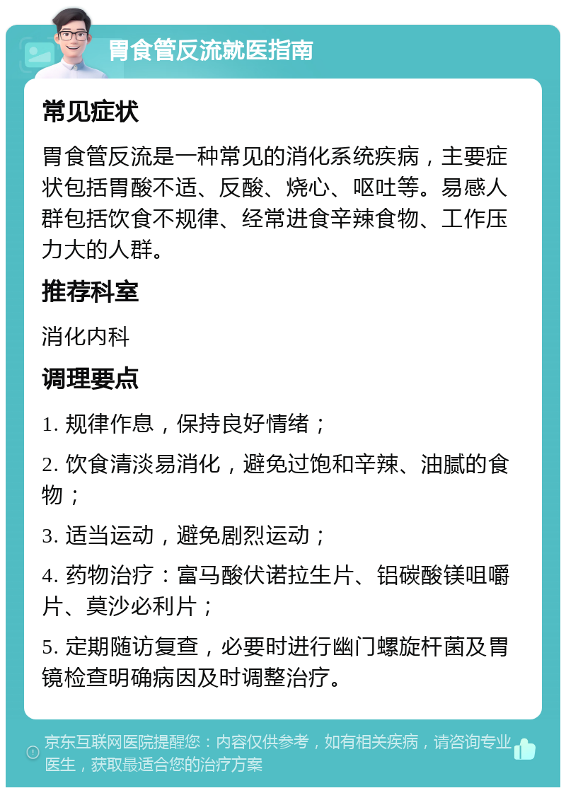 胃食管反流就医指南 常见症状 胃食管反流是一种常见的消化系统疾病，主要症状包括胃酸不适、反酸、烧心、呕吐等。易感人群包括饮食不规律、经常进食辛辣食物、工作压力大的人群。 推荐科室 消化内科 调理要点 1. 规律作息，保持良好情绪； 2. 饮食清淡易消化，避免过饱和辛辣、油腻的食物； 3. 适当运动，避免剧烈运动； 4. 药物治疗：富马酸伏诺拉生片、铝碳酸镁咀嚼片、莫沙必利片； 5. 定期随访复查，必要时进行幽门螺旋杆菌及胃镜检查明确病因及时调整治疗。