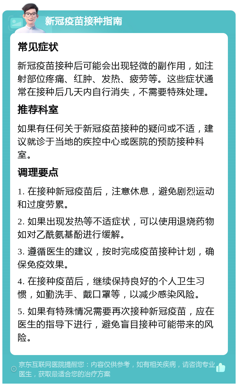 新冠疫苗接种指南 常见症状 新冠疫苗接种后可能会出现轻微的副作用，如注射部位疼痛、红肿、发热、疲劳等。这些症状通常在接种后几天内自行消失，不需要特殊处理。 推荐科室 如果有任何关于新冠疫苗接种的疑问或不适，建议就诊于当地的疾控中心或医院的预防接种科室。 调理要点 1. 在接种新冠疫苗后，注意休息，避免剧烈运动和过度劳累。 2. 如果出现发热等不适症状，可以使用退烧药物如对乙酰氨基酚进行缓解。 3. 遵循医生的建议，按时完成疫苗接种计划，确保免疫效果。 4. 在接种疫苗后，继续保持良好的个人卫生习惯，如勤洗手、戴口罩等，以减少感染风险。 5. 如果有特殊情况需要再次接种新冠疫苗，应在医生的指导下进行，避免盲目接种可能带来的风险。