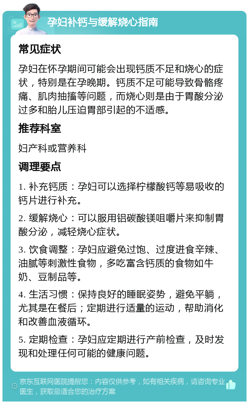 孕妇补钙与缓解烧心指南 常见症状 孕妇在怀孕期间可能会出现钙质不足和烧心的症状，特别是在孕晚期。钙质不足可能导致骨骼疼痛、肌肉抽搐等问题，而烧心则是由于胃酸分泌过多和胎儿压迫胃部引起的不适感。 推荐科室 妇产科或营养科 调理要点 1. 补充钙质：孕妇可以选择柠檬酸钙等易吸收的钙片进行补充。 2. 缓解烧心：可以服用铝碳酸镁咀嚼片来抑制胃酸分泌，减轻烧心症状。 3. 饮食调整：孕妇应避免过饱、过度进食辛辣、油腻等刺激性食物，多吃富含钙质的食物如牛奶、豆制品等。 4. 生活习惯：保持良好的睡眠姿势，避免平躺，尤其是在餐后；定期进行适量的运动，帮助消化和改善血液循环。 5. 定期检查：孕妇应定期进行产前检查，及时发现和处理任何可能的健康问题。