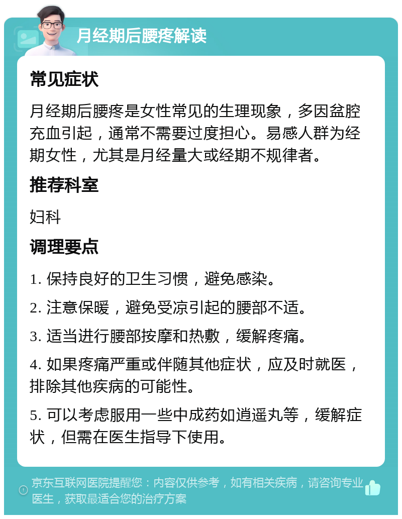 月经期后腰疼解读 常见症状 月经期后腰疼是女性常见的生理现象，多因盆腔充血引起，通常不需要过度担心。易感人群为经期女性，尤其是月经量大或经期不规律者。 推荐科室 妇科 调理要点 1. 保持良好的卫生习惯，避免感染。 2. 注意保暖，避免受凉引起的腰部不适。 3. 适当进行腰部按摩和热敷，缓解疼痛。 4. 如果疼痛严重或伴随其他症状，应及时就医，排除其他疾病的可能性。 5. 可以考虑服用一些中成药如逍遥丸等，缓解症状，但需在医生指导下使用。