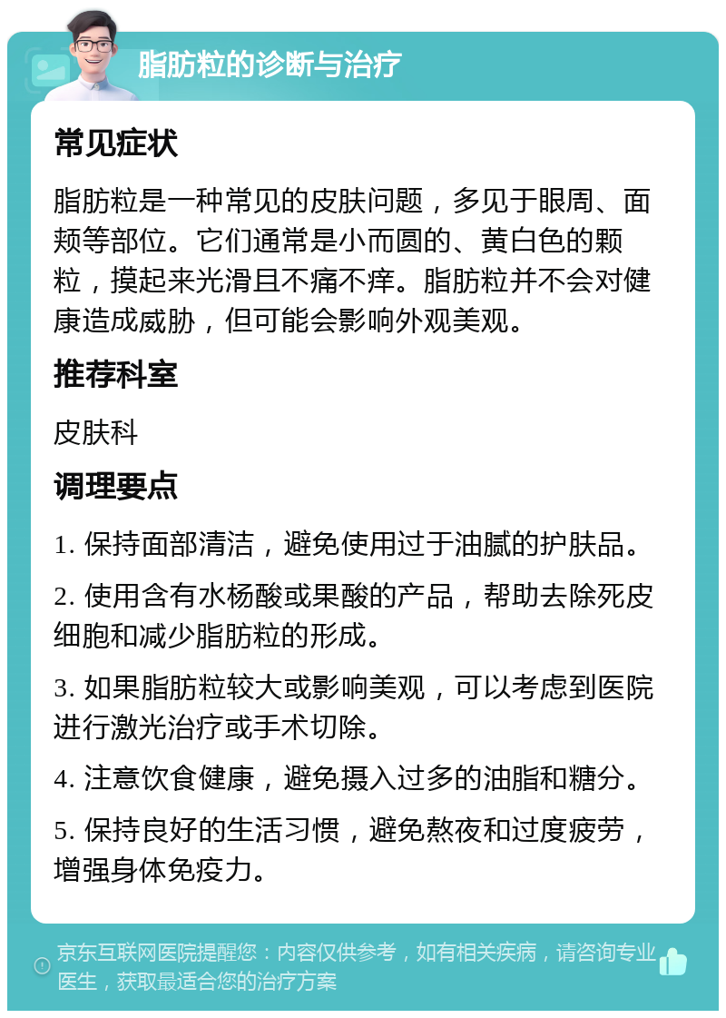 脂肪粒的诊断与治疗 常见症状 脂肪粒是一种常见的皮肤问题，多见于眼周、面颊等部位。它们通常是小而圆的、黄白色的颗粒，摸起来光滑且不痛不痒。脂肪粒并不会对健康造成威胁，但可能会影响外观美观。 推荐科室 皮肤科 调理要点 1. 保持面部清洁，避免使用过于油腻的护肤品。 2. 使用含有水杨酸或果酸的产品，帮助去除死皮细胞和减少脂肪粒的形成。 3. 如果脂肪粒较大或影响美观，可以考虑到医院进行激光治疗或手术切除。 4. 注意饮食健康，避免摄入过多的油脂和糖分。 5. 保持良好的生活习惯，避免熬夜和过度疲劳，增强身体免疫力。