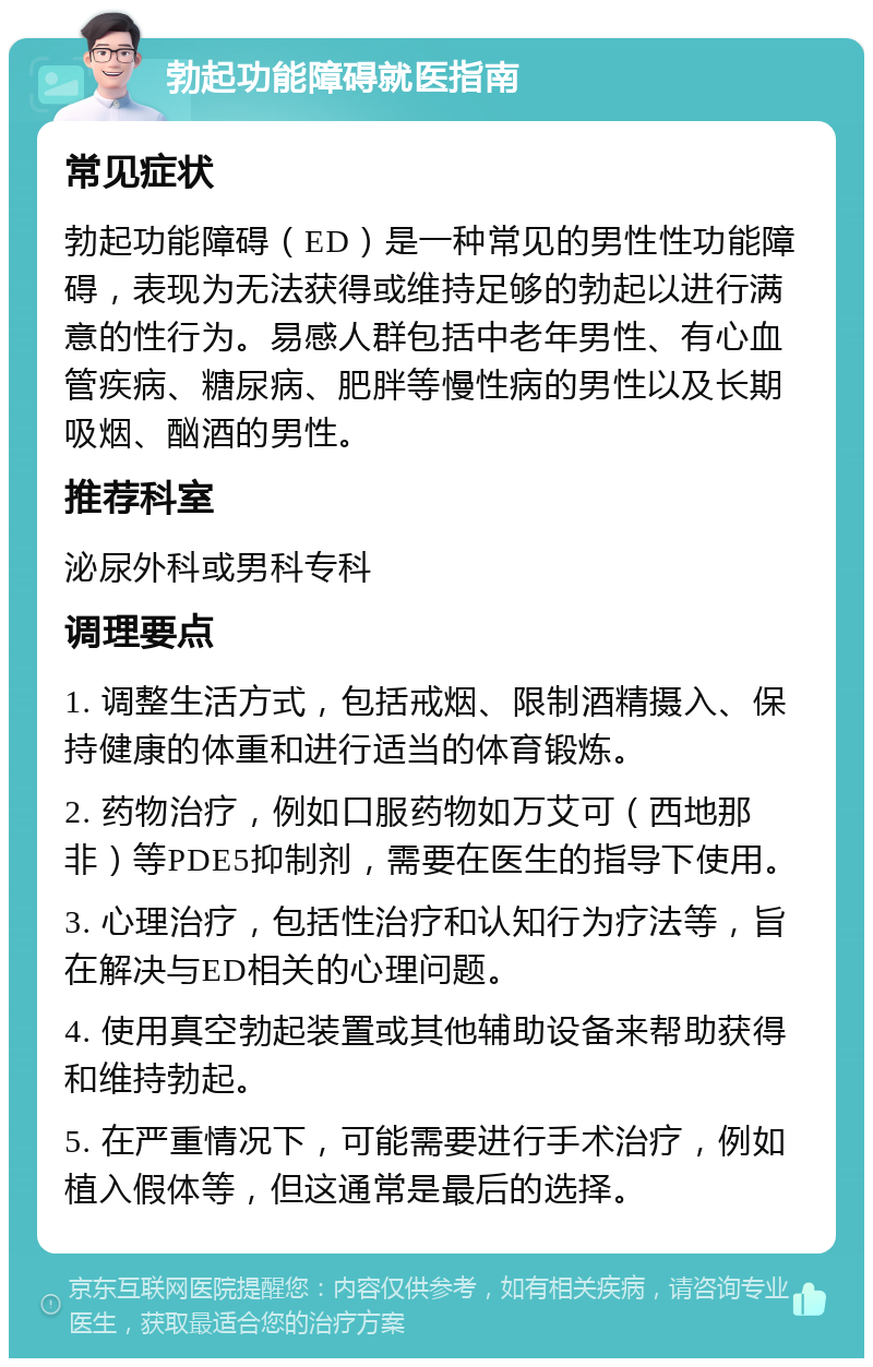 勃起功能障碍就医指南 常见症状 勃起功能障碍（ED）是一种常见的男性性功能障碍，表现为无法获得或维持足够的勃起以进行满意的性行为。易感人群包括中老年男性、有心血管疾病、糖尿病、肥胖等慢性病的男性以及长期吸烟、酗酒的男性。 推荐科室 泌尿外科或男科专科 调理要点 1. 调整生活方式，包括戒烟、限制酒精摄入、保持健康的体重和进行适当的体育锻炼。 2. 药物治疗，例如口服药物如万艾可（西地那非）等PDE5抑制剂，需要在医生的指导下使用。 3. 心理治疗，包括性治疗和认知行为疗法等，旨在解决与ED相关的心理问题。 4. 使用真空勃起装置或其他辅助设备来帮助获得和维持勃起。 5. 在严重情况下，可能需要进行手术治疗，例如植入假体等，但这通常是最后的选择。