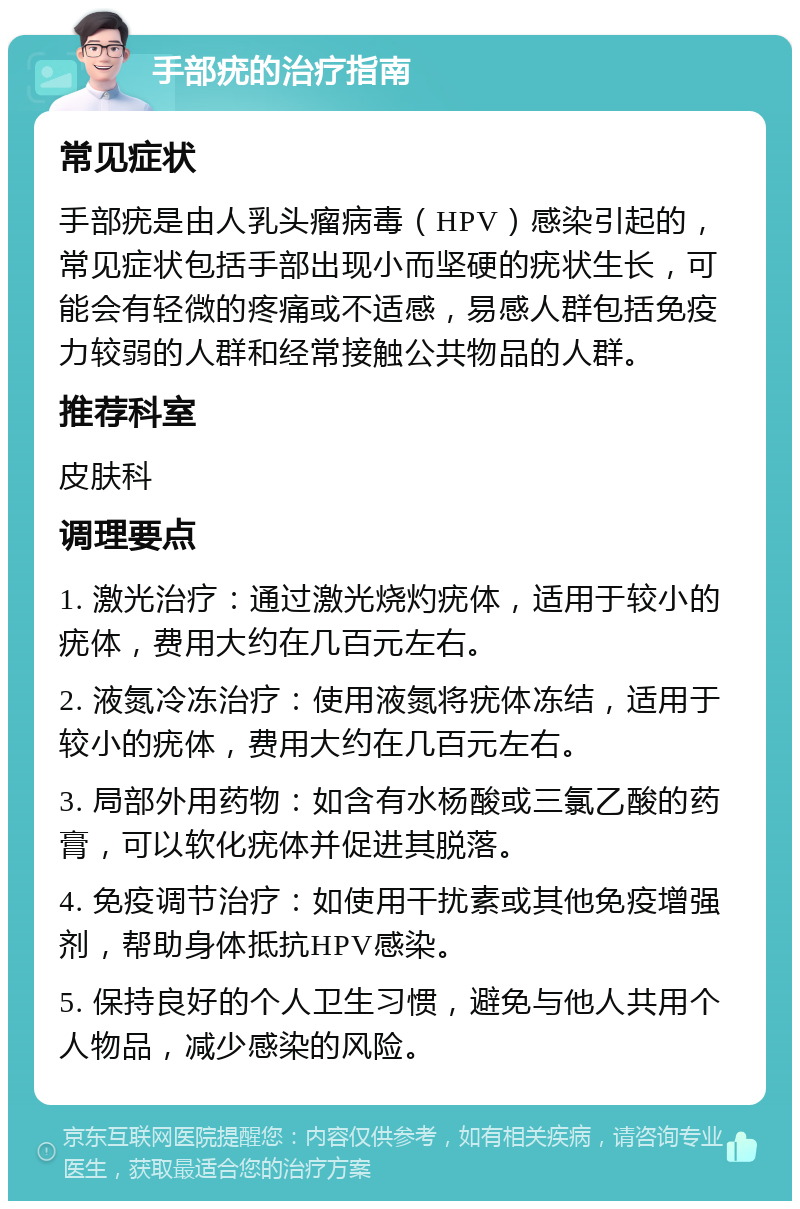 手部疣的治疗指南 常见症状 手部疣是由人乳头瘤病毒（HPV）感染引起的，常见症状包括手部出现小而坚硬的疣状生长，可能会有轻微的疼痛或不适感，易感人群包括免疫力较弱的人群和经常接触公共物品的人群。 推荐科室 皮肤科 调理要点 1. 激光治疗：通过激光烧灼疣体，适用于较小的疣体，费用大约在几百元左右。 2. 液氮冷冻治疗：使用液氮将疣体冻结，适用于较小的疣体，费用大约在几百元左右。 3. 局部外用药物：如含有水杨酸或三氯乙酸的药膏，可以软化疣体并促进其脱落。 4. 免疫调节治疗：如使用干扰素或其他免疫增强剂，帮助身体抵抗HPV感染。 5. 保持良好的个人卫生习惯，避免与他人共用个人物品，减少感染的风险。