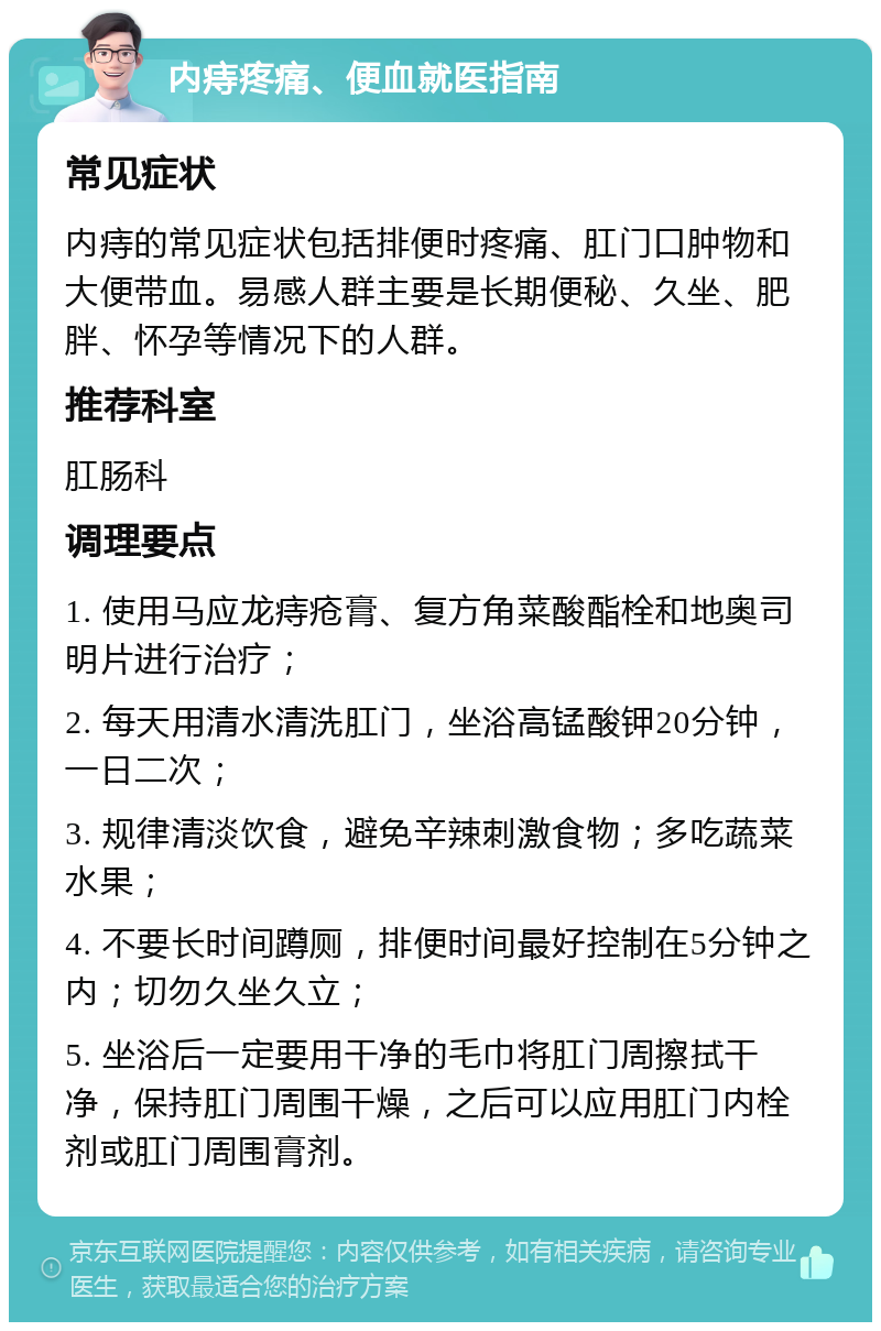 内痔疼痛、便血就医指南 常见症状 内痔的常见症状包括排便时疼痛、肛门口肿物和大便带血。易感人群主要是长期便秘、久坐、肥胖、怀孕等情况下的人群。 推荐科室 肛肠科 调理要点 1. 使用马应龙痔疮膏、复方角菜酸酯栓和地奥司明片进行治疗； 2. 每天用清水清洗肛门，坐浴高锰酸钾20分钟，一日二次； 3. 规律清淡饮食，避免辛辣刺激食物；多吃蔬菜水果； 4. 不要长时间蹲厕，排便时间最好控制在5分钟之内；切勿久坐久立； 5. 坐浴后一定要用干净的毛巾将肛门周擦拭干净，保持肛门周围干燥，之后可以应用肛门内栓剂或肛门周围膏剂。