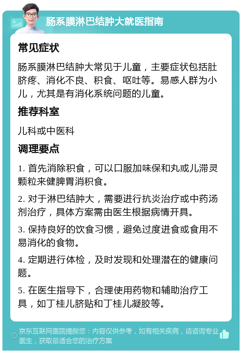 肠系膜淋巴结肿大就医指南 常见症状 肠系膜淋巴结肿大常见于儿童，主要症状包括肚脐疼、消化不良、积食、呕吐等。易感人群为小儿，尤其是有消化系统问题的儿童。 推荐科室 儿科或中医科 调理要点 1. 首先消除积食，可以口服加味保和丸或儿滞灵颗粒来健脾胃消积食。 2. 对于淋巴结肿大，需要进行抗炎治疗或中药汤剂治疗，具体方案需由医生根据病情开具。 3. 保持良好的饮食习惯，避免过度进食或食用不易消化的食物。 4. 定期进行体检，及时发现和处理潜在的健康问题。 5. 在医生指导下，合理使用药物和辅助治疗工具，如丁桂儿脐贴和丁桂儿凝胶等。