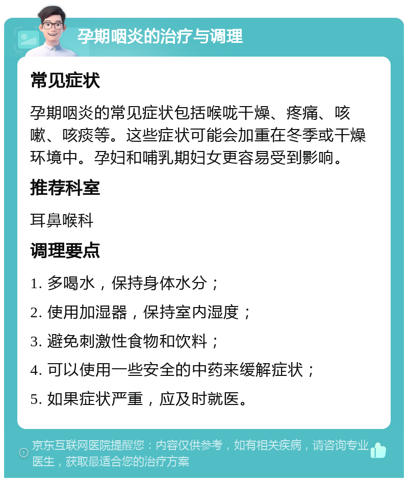 孕期咽炎的治疗与调理 常见症状 孕期咽炎的常见症状包括喉咙干燥、疼痛、咳嗽、咳痰等。这些症状可能会加重在冬季或干燥环境中。孕妇和哺乳期妇女更容易受到影响。 推荐科室 耳鼻喉科 调理要点 1. 多喝水，保持身体水分； 2. 使用加湿器，保持室内湿度； 3. 避免刺激性食物和饮料； 4. 可以使用一些安全的中药来缓解症状； 5. 如果症状严重，应及时就医。