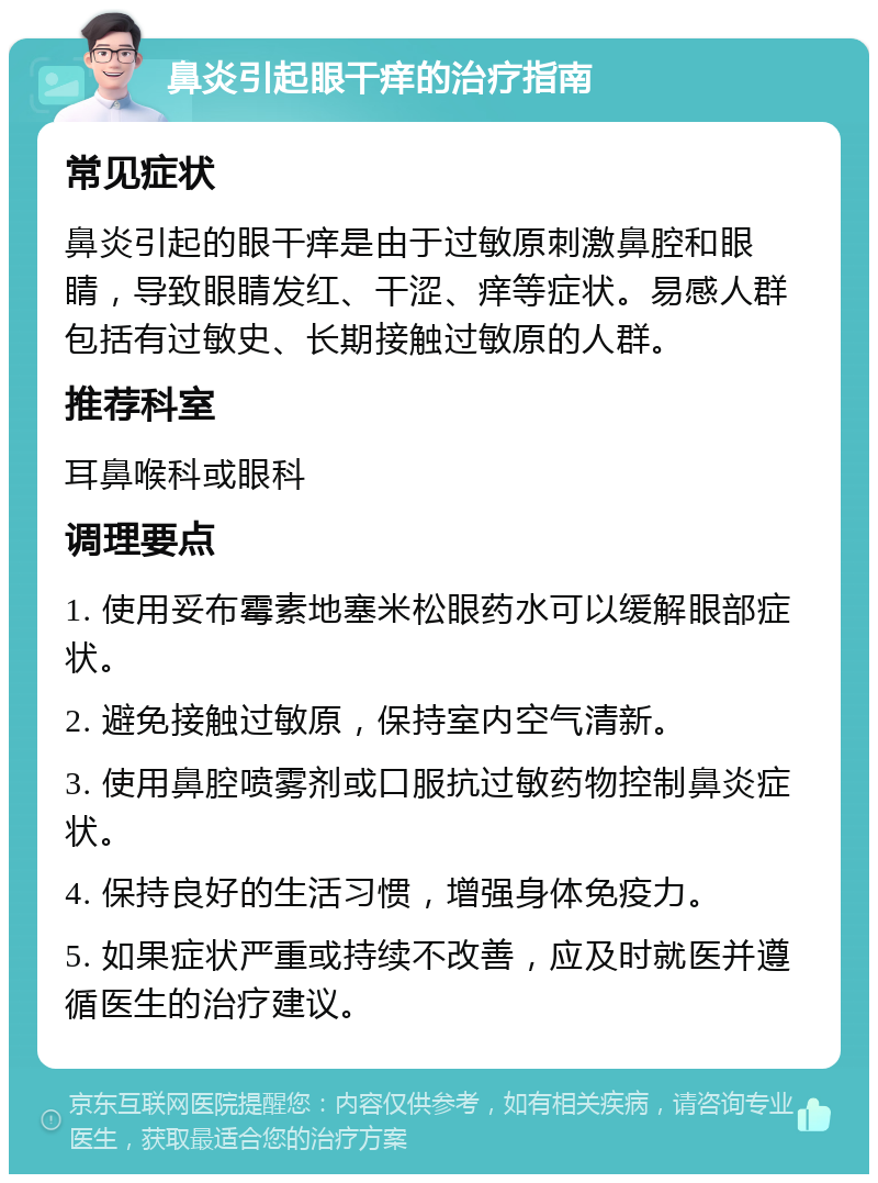 鼻炎引起眼干痒的治疗指南 常见症状 鼻炎引起的眼干痒是由于过敏原刺激鼻腔和眼睛，导致眼睛发红、干涩、痒等症状。易感人群包括有过敏史、长期接触过敏原的人群。 推荐科室 耳鼻喉科或眼科 调理要点 1. 使用妥布霉素地塞米松眼药水可以缓解眼部症状。 2. 避免接触过敏原，保持室内空气清新。 3. 使用鼻腔喷雾剂或口服抗过敏药物控制鼻炎症状。 4. 保持良好的生活习惯，增强身体免疫力。 5. 如果症状严重或持续不改善，应及时就医并遵循医生的治疗建议。