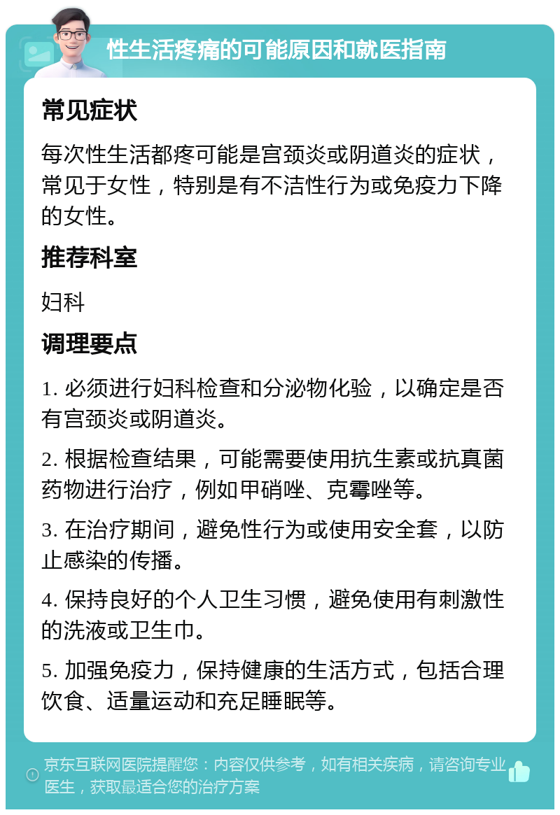 性生活疼痛的可能原因和就医指南 常见症状 每次性生活都疼可能是宫颈炎或阴道炎的症状，常见于女性，特别是有不洁性行为或免疫力下降的女性。 推荐科室 妇科 调理要点 1. 必须进行妇科检查和分泌物化验，以确定是否有宫颈炎或阴道炎。 2. 根据检查结果，可能需要使用抗生素或抗真菌药物进行治疗，例如甲硝唑、克霉唑等。 3. 在治疗期间，避免性行为或使用安全套，以防止感染的传播。 4. 保持良好的个人卫生习惯，避免使用有刺激性的洗液或卫生巾。 5. 加强免疫力，保持健康的生活方式，包括合理饮食、适量运动和充足睡眠等。