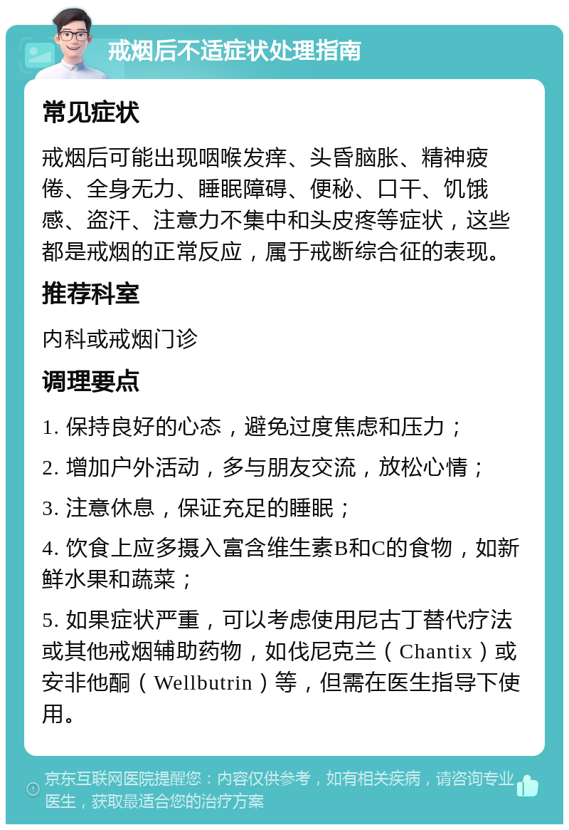 戒烟后不适症状处理指南 常见症状 戒烟后可能出现咽喉发痒、头昏脑胀、精神疲倦、全身无力、睡眠障碍、便秘、口干、饥饿感、盗汗、注意力不集中和头皮疼等症状，这些都是戒烟的正常反应，属于戒断综合征的表现。 推荐科室 内科或戒烟门诊 调理要点 1. 保持良好的心态，避免过度焦虑和压力； 2. 增加户外活动，多与朋友交流，放松心情； 3. 注意休息，保证充足的睡眠； 4. 饮食上应多摄入富含维生素B和C的食物，如新鲜水果和蔬菜； 5. 如果症状严重，可以考虑使用尼古丁替代疗法或其他戒烟辅助药物，如伐尼克兰（Chantix）或安非他酮（Wellbutrin）等，但需在医生指导下使用。