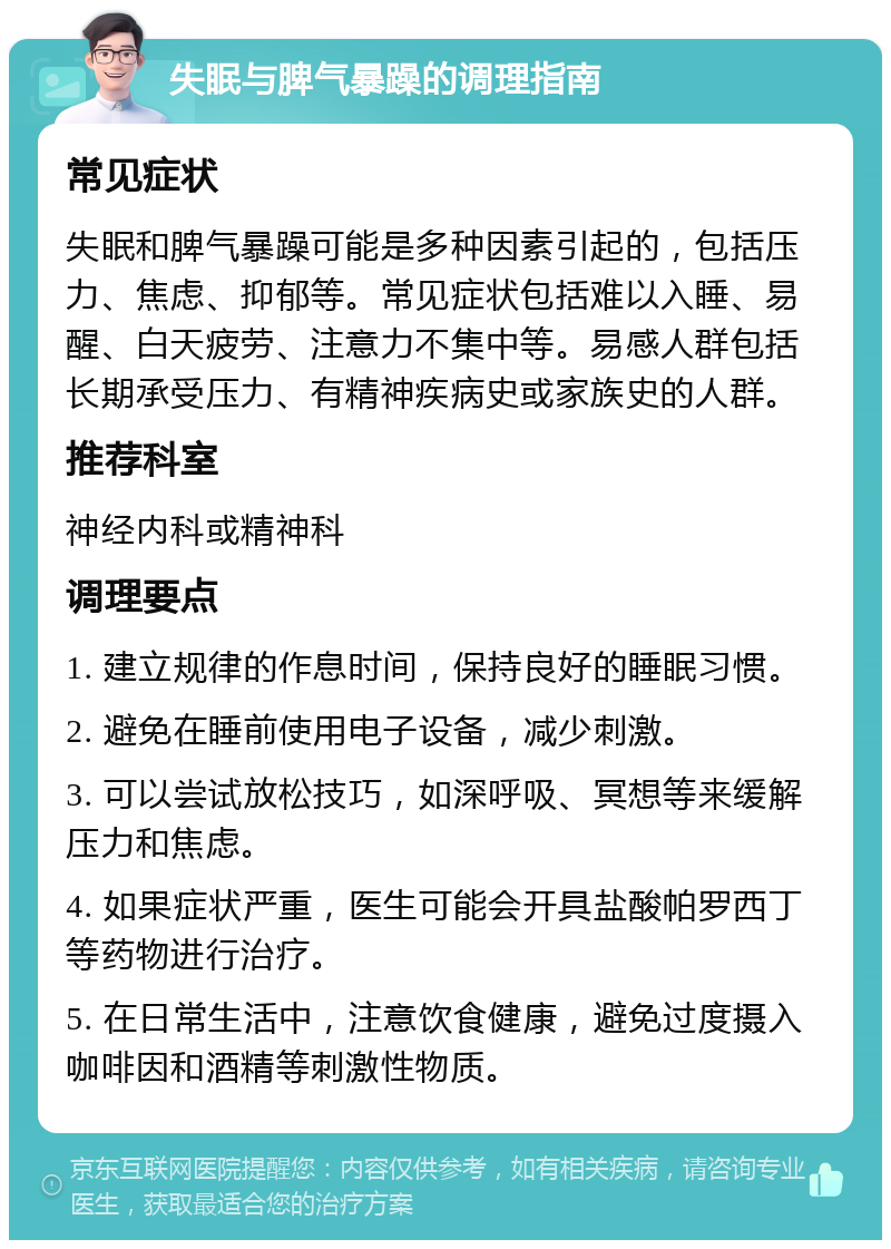 失眠与脾气暴躁的调理指南 常见症状 失眠和脾气暴躁可能是多种因素引起的，包括压力、焦虑、抑郁等。常见症状包括难以入睡、易醒、白天疲劳、注意力不集中等。易感人群包括长期承受压力、有精神疾病史或家族史的人群。 推荐科室 神经内科或精神科 调理要点 1. 建立规律的作息时间，保持良好的睡眠习惯。 2. 避免在睡前使用电子设备，减少刺激。 3. 可以尝试放松技巧，如深呼吸、冥想等来缓解压力和焦虑。 4. 如果症状严重，医生可能会开具盐酸帕罗西丁等药物进行治疗。 5. 在日常生活中，注意饮食健康，避免过度摄入咖啡因和酒精等刺激性物质。