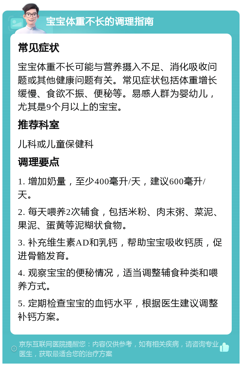 宝宝体重不长的调理指南 常见症状 宝宝体重不长可能与营养摄入不足、消化吸收问题或其他健康问题有关。常见症状包括体重增长缓慢、食欲不振、便秘等。易感人群为婴幼儿，尤其是9个月以上的宝宝。 推荐科室 儿科或儿童保健科 调理要点 1. 增加奶量，至少400毫升/天，建议600毫升/天。 2. 每天喂养2次辅食，包括米粉、肉末粥、菜泥、果泥、蛋黄等泥糊状食物。 3. 补充维生素AD和乳钙，帮助宝宝吸收钙质，促进骨骼发育。 4. 观察宝宝的便秘情况，适当调整辅食种类和喂养方式。 5. 定期检查宝宝的血钙水平，根据医生建议调整补钙方案。