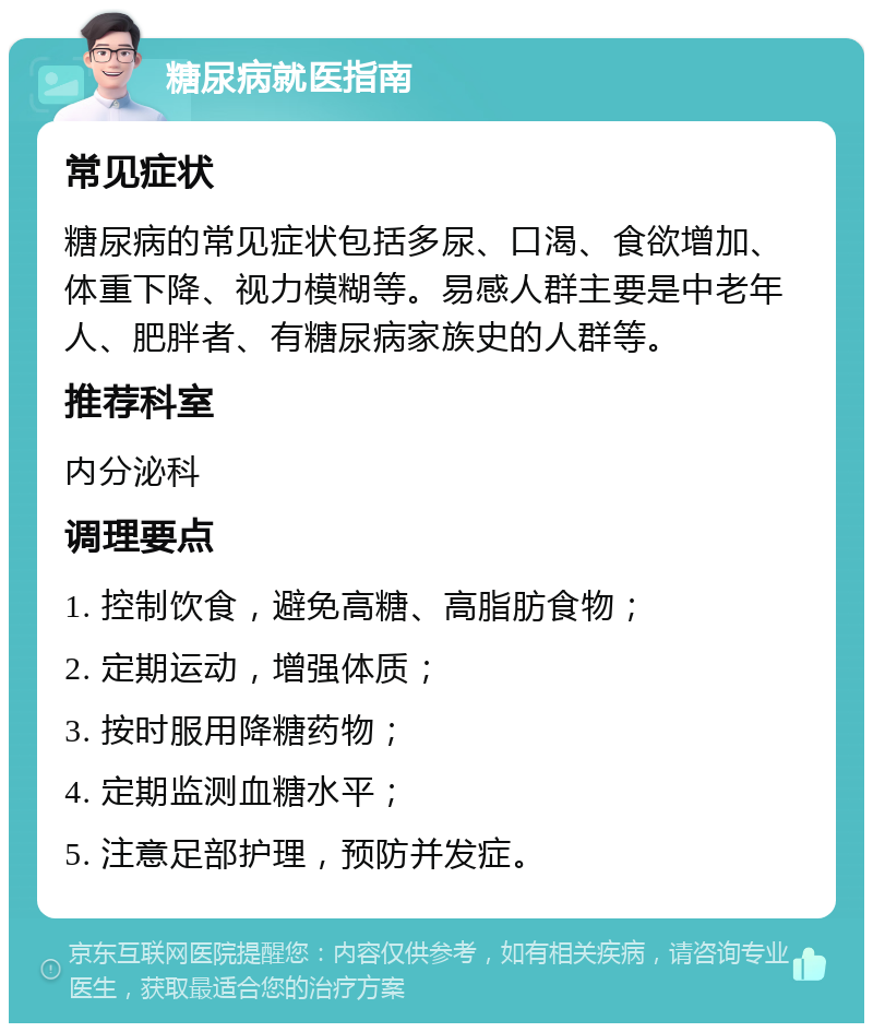 糖尿病就医指南 常见症状 糖尿病的常见症状包括多尿、口渴、食欲增加、体重下降、视力模糊等。易感人群主要是中老年人、肥胖者、有糖尿病家族史的人群等。 推荐科室 内分泌科 调理要点 1. 控制饮食，避免高糖、高脂肪食物； 2. 定期运动，增强体质； 3. 按时服用降糖药物； 4. 定期监测血糖水平； 5. 注意足部护理，预防并发症。