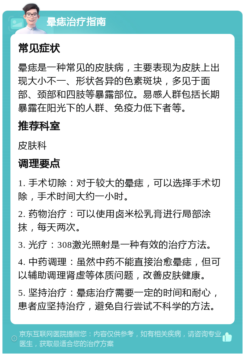 晕痣治疗指南 常见症状 晕痣是一种常见的皮肤病，主要表现为皮肤上出现大小不一、形状各异的色素斑块，多见于面部、颈部和四肢等暴露部位。易感人群包括长期暴露在阳光下的人群、免疫力低下者等。 推荐科室 皮肤科 调理要点 1. 手术切除：对于较大的晕痣，可以选择手术切除，手术时间大约一小时。 2. 药物治疗：可以使用卤米松乳膏进行局部涂抹，每天两次。 3. 光疗：308激光照射是一种有效的治疗方法。 4. 中药调理：虽然中药不能直接治愈晕痣，但可以辅助调理肾虚等体质问题，改善皮肤健康。 5. 坚持治疗：晕痣治疗需要一定的时间和耐心，患者应坚持治疗，避免自行尝试不科学的方法。