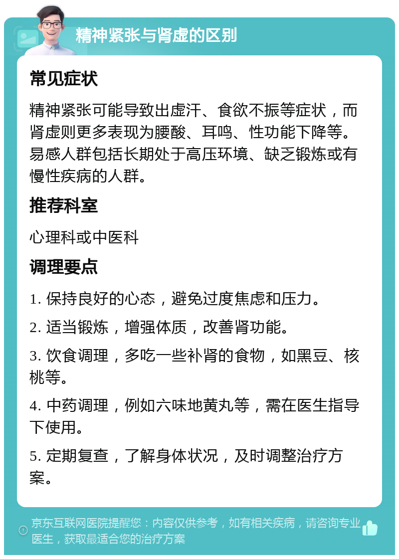 精神紧张与肾虚的区别 常见症状 精神紧张可能导致出虚汗、食欲不振等症状，而肾虚则更多表现为腰酸、耳鸣、性功能下降等。易感人群包括长期处于高压环境、缺乏锻炼或有慢性疾病的人群。 推荐科室 心理科或中医科 调理要点 1. 保持良好的心态，避免过度焦虑和压力。 2. 适当锻炼，增强体质，改善肾功能。 3. 饮食调理，多吃一些补肾的食物，如黑豆、核桃等。 4. 中药调理，例如六味地黄丸等，需在医生指导下使用。 5. 定期复查，了解身体状况，及时调整治疗方案。