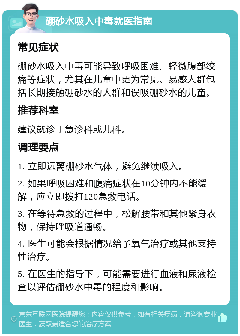 硼砂水吸入中毒就医指南 常见症状 硼砂水吸入中毒可能导致呼吸困难、轻微腹部绞痛等症状，尤其在儿童中更为常见。易感人群包括长期接触硼砂水的人群和误吸硼砂水的儿童。 推荐科室 建议就诊于急诊科或儿科。 调理要点 1. 立即远离硼砂水气体，避免继续吸入。 2. 如果呼吸困难和腹痛症状在10分钟内不能缓解，应立即拨打120急救电话。 3. 在等待急救的过程中，松解腰带和其他紧身衣物，保持呼吸道通畅。 4. 医生可能会根据情况给予氧气治疗或其他支持性治疗。 5. 在医生的指导下，可能需要进行血液和尿液检查以评估硼砂水中毒的程度和影响。