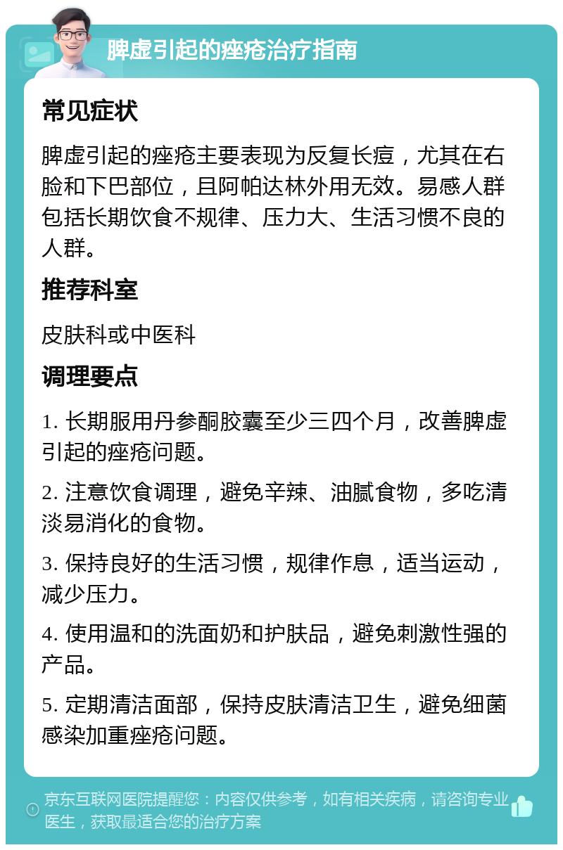 脾虚引起的痤疮治疗指南 常见症状 脾虚引起的痤疮主要表现为反复长痘，尤其在右脸和下巴部位，且阿帕达林外用无效。易感人群包括长期饮食不规律、压力大、生活习惯不良的人群。 推荐科室 皮肤科或中医科 调理要点 1. 长期服用丹参酮胶囊至少三四个月，改善脾虚引起的痤疮问题。 2. 注意饮食调理，避免辛辣、油腻食物，多吃清淡易消化的食物。 3. 保持良好的生活习惯，规律作息，适当运动，减少压力。 4. 使用温和的洗面奶和护肤品，避免刺激性强的产品。 5. 定期清洁面部，保持皮肤清洁卫生，避免细菌感染加重痤疮问题。