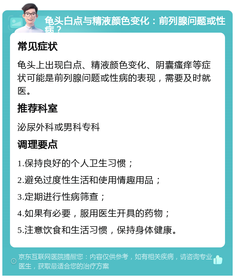 龟头白点与精液颜色变化：前列腺问题或性病？ 常见症状 龟头上出现白点、精液颜色变化、阴囊瘙痒等症状可能是前列腺问题或性病的表现，需要及时就医。 推荐科室 泌尿外科或男科专科 调理要点 1.保持良好的个人卫生习惯； 2.避免过度性生活和使用情趣用品； 3.定期进行性病筛查； 4.如果有必要，服用医生开具的药物； 5.注意饮食和生活习惯，保持身体健康。