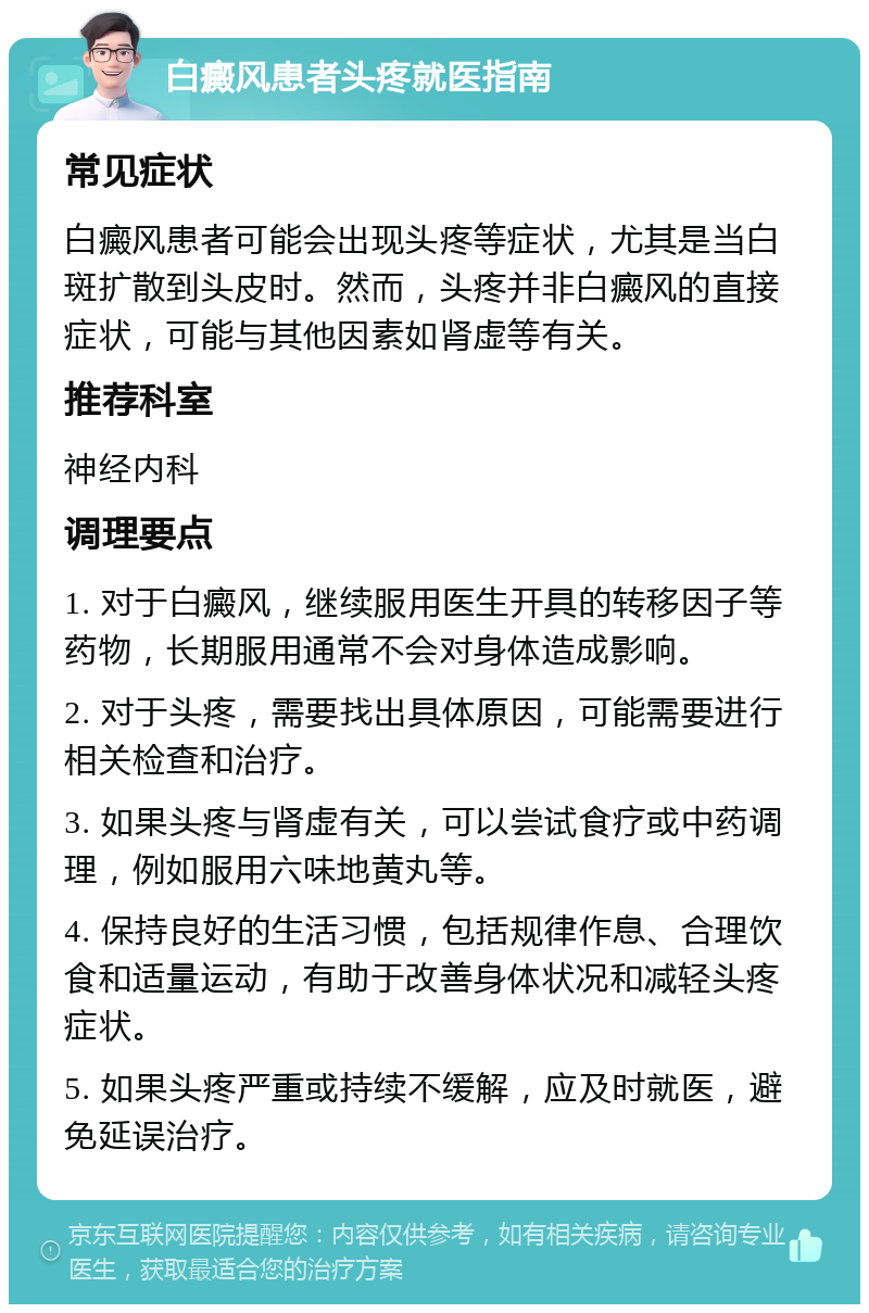 白癜风患者头疼就医指南 常见症状 白癜风患者可能会出现头疼等症状，尤其是当白斑扩散到头皮时。然而，头疼并非白癜风的直接症状，可能与其他因素如肾虚等有关。 推荐科室 神经内科 调理要点 1. 对于白癜风，继续服用医生开具的转移因子等药物，长期服用通常不会对身体造成影响。 2. 对于头疼，需要找出具体原因，可能需要进行相关检查和治疗。 3. 如果头疼与肾虚有关，可以尝试食疗或中药调理，例如服用六味地黄丸等。 4. 保持良好的生活习惯，包括规律作息、合理饮食和适量运动，有助于改善身体状况和减轻头疼症状。 5. 如果头疼严重或持续不缓解，应及时就医，避免延误治疗。