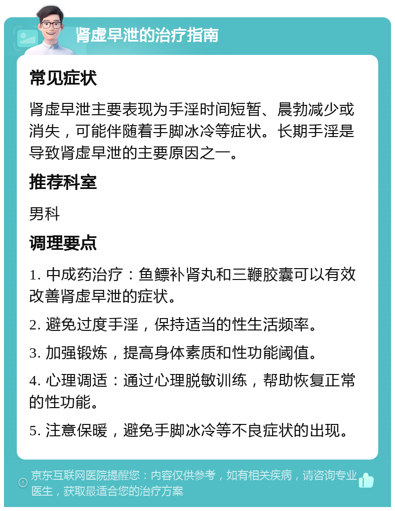 肾虚早泄的治疗指南 常见症状 肾虚早泄主要表现为手淫时间短暂、晨勃减少或消失，可能伴随着手脚冰冷等症状。长期手淫是导致肾虚早泄的主要原因之一。 推荐科室 男科 调理要点 1. 中成药治疗：鱼鳔补肾丸和三鞭胶囊可以有效改善肾虚早泄的症状。 2. 避免过度手淫，保持适当的性生活频率。 3. 加强锻炼，提高身体素质和性功能阈值。 4. 心理调适：通过心理脱敏训练，帮助恢复正常的性功能。 5. 注意保暖，避免手脚冰冷等不良症状的出现。