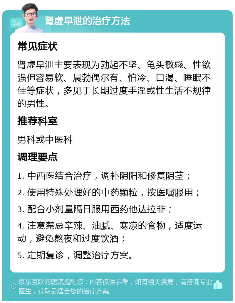 肾虚早泄的治疗方法 常见症状 肾虚早泄主要表现为勃起不坚、龟头敏感、性欲强但容易软、晨勃偶尔有、怕冷、口渴、睡眠不佳等症状，多见于长期过度手淫或性生活不规律的男性。 推荐科室 男科或中医科 调理要点 1. 中西医结合治疗，调补阴阳和修复阴茎； 2. 使用特殊处理好的中药颗粒，按医嘱服用； 3. 配合小剂量隔日服用西药他达拉非； 4. 注意禁忌辛辣、油腻、寒凉的食物，适度运动，避免熬夜和过度饮酒； 5. 定期复诊，调整治疗方案。