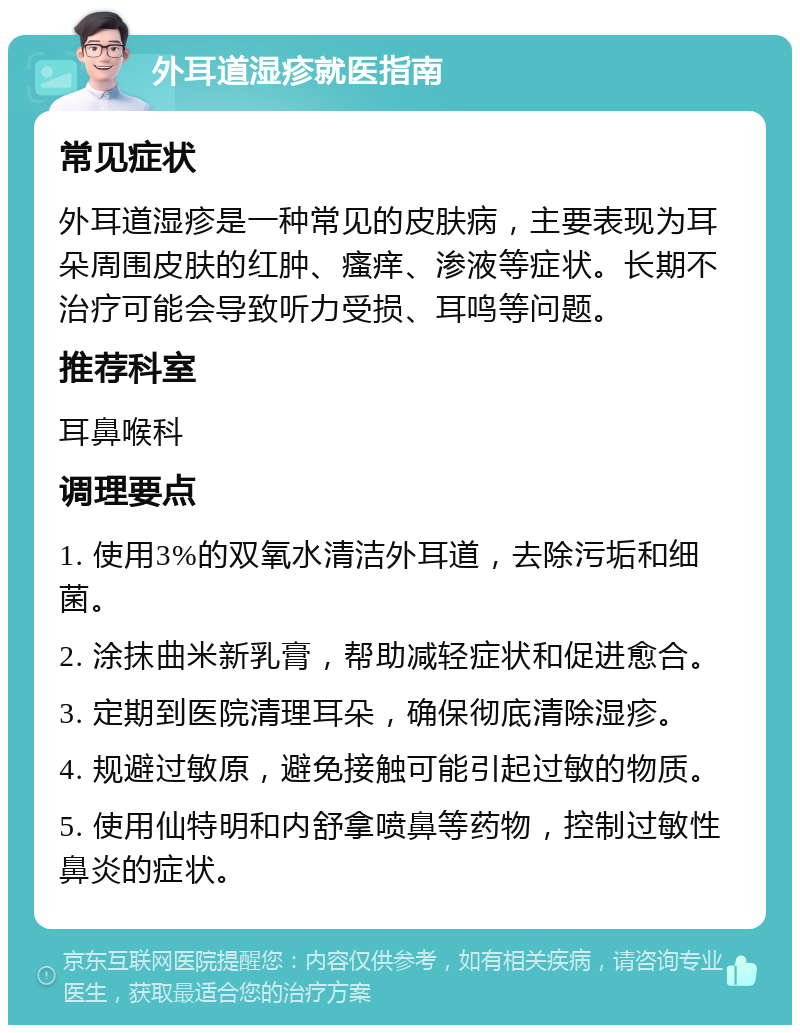 外耳道湿疹就医指南 常见症状 外耳道湿疹是一种常见的皮肤病，主要表现为耳朵周围皮肤的红肿、瘙痒、渗液等症状。长期不治疗可能会导致听力受损、耳鸣等问题。 推荐科室 耳鼻喉科 调理要点 1. 使用3%的双氧水清洁外耳道，去除污垢和细菌。 2. 涂抹曲米新乳膏，帮助减轻症状和促进愈合。 3. 定期到医院清理耳朵，确保彻底清除湿疹。 4. 规避过敏原，避免接触可能引起过敏的物质。 5. 使用仙特明和内舒拿喷鼻等药物，控制过敏性鼻炎的症状。