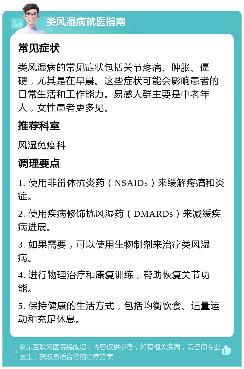 类风湿病就医指南 常见症状 类风湿病的常见症状包括关节疼痛、肿胀、僵硬，尤其是在早晨。这些症状可能会影响患者的日常生活和工作能力。易感人群主要是中老年人，女性患者更多见。 推荐科室 风湿免疫科 调理要点 1. 使用非甾体抗炎药（NSAIDs）来缓解疼痛和炎症。 2. 使用疾病修饰抗风湿药（DMARDs）来减缓疾病进展。 3. 如果需要，可以使用生物制剂来治疗类风湿病。 4. 进行物理治疗和康复训练，帮助恢复关节功能。 5. 保持健康的生活方式，包括均衡饮食、适量运动和充足休息。