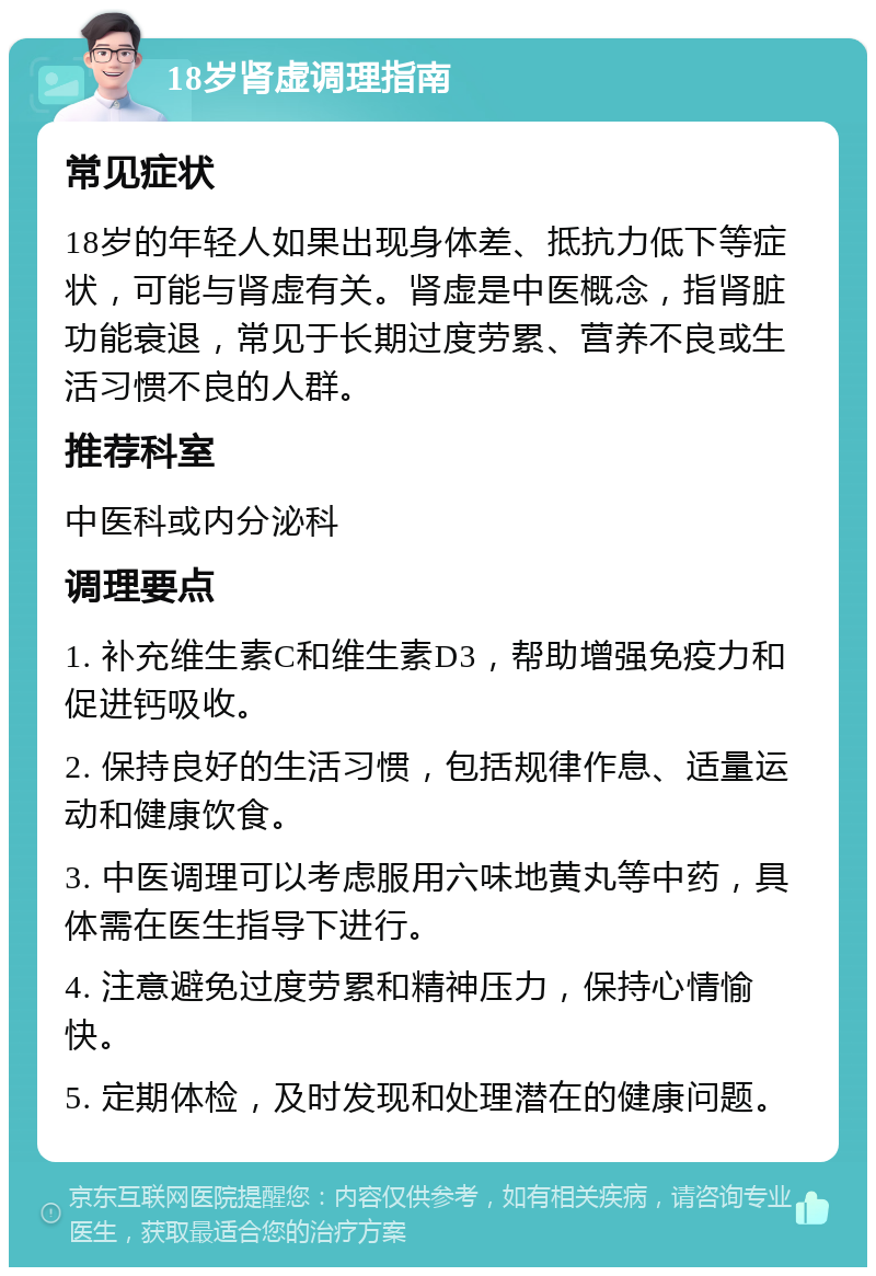 18岁肾虚调理指南 常见症状 18岁的年轻人如果出现身体差、抵抗力低下等症状，可能与肾虚有关。肾虚是中医概念，指肾脏功能衰退，常见于长期过度劳累、营养不良或生活习惯不良的人群。 推荐科室 中医科或内分泌科 调理要点 1. 补充维生素C和维生素D3，帮助增强免疫力和促进钙吸收。 2. 保持良好的生活习惯，包括规律作息、适量运动和健康饮食。 3. 中医调理可以考虑服用六味地黄丸等中药，具体需在医生指导下进行。 4. 注意避免过度劳累和精神压力，保持心情愉快。 5. 定期体检，及时发现和处理潜在的健康问题。