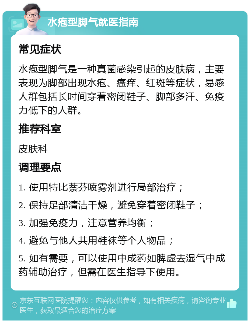 水疱型脚气就医指南 常见症状 水疱型脚气是一种真菌感染引起的皮肤病，主要表现为脚部出现水疱、瘙痒、红斑等症状，易感人群包括长时间穿着密闭鞋子、脚部多汗、免疫力低下的人群。 推荐科室 皮肤科 调理要点 1. 使用特比萘芬喷雾剂进行局部治疗； 2. 保持足部清洁干燥，避免穿着密闭鞋子； 3. 加强免疫力，注意营养均衡； 4. 避免与他人共用鞋袜等个人物品； 5. 如有需要，可以使用中成药如脾虚去湿气中成药辅助治疗，但需在医生指导下使用。