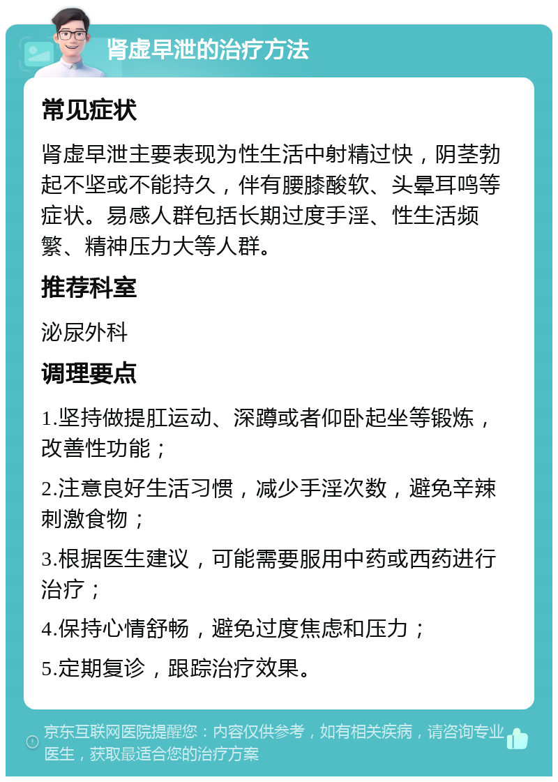 肾虚早泄的治疗方法 常见症状 肾虚早泄主要表现为性生活中射精过快，阴茎勃起不坚或不能持久，伴有腰膝酸软、头晕耳鸣等症状。易感人群包括长期过度手淫、性生活频繁、精神压力大等人群。 推荐科室 泌尿外科 调理要点 1.坚持做提肛运动、深蹲或者仰卧起坐等锻炼，改善性功能； 2.注意良好生活习惯，减少手淫次数，避免辛辣刺激食物； 3.根据医生建议，可能需要服用中药或西药进行治疗； 4.保持心情舒畅，避免过度焦虑和压力； 5.定期复诊，跟踪治疗效果。