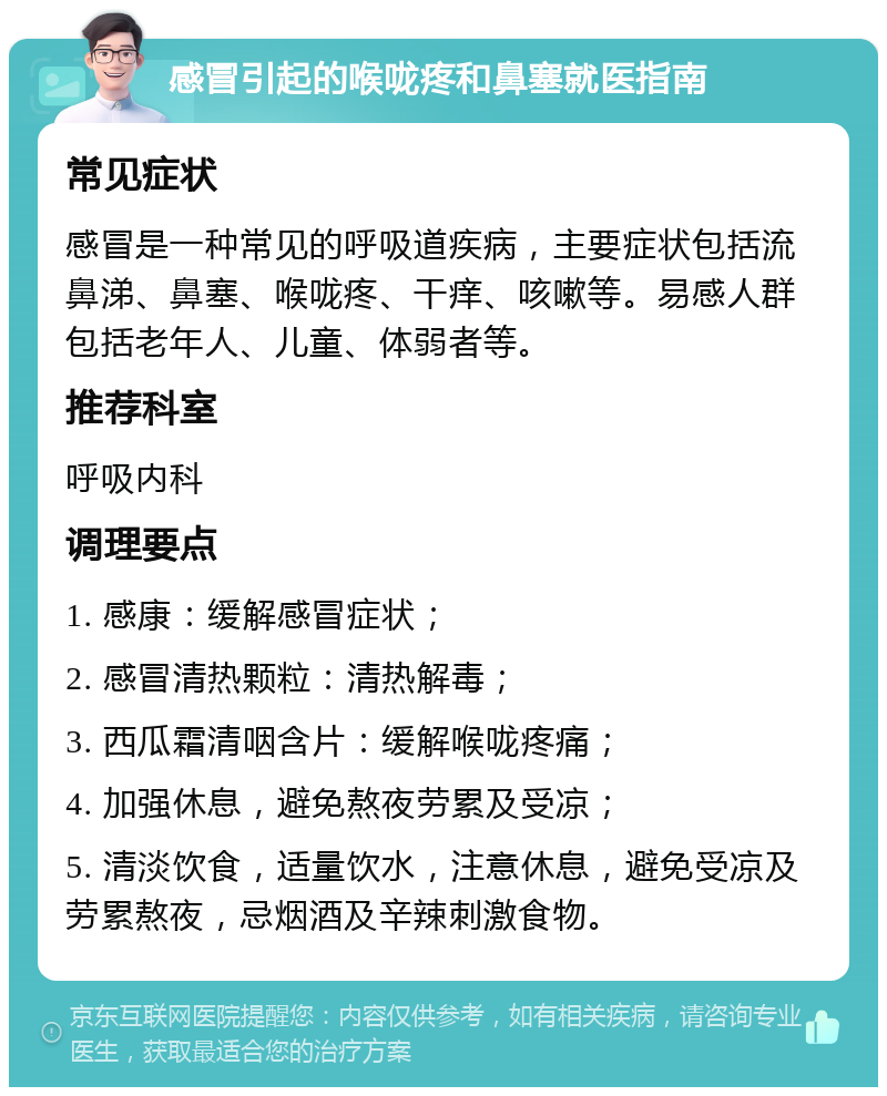 感冒引起的喉咙疼和鼻塞就医指南 常见症状 感冒是一种常见的呼吸道疾病，主要症状包括流鼻涕、鼻塞、喉咙疼、干痒、咳嗽等。易感人群包括老年人、儿童、体弱者等。 推荐科室 呼吸内科 调理要点 1. 感康：缓解感冒症状； 2. 感冒清热颗粒：清热解毒； 3. 西瓜霜清咽含片：缓解喉咙疼痛； 4. 加强休息，避免熬夜劳累及受凉； 5. 清淡饮食，适量饮水，注意休息，避免受凉及劳累熬夜，忌烟酒及辛辣刺激食物。