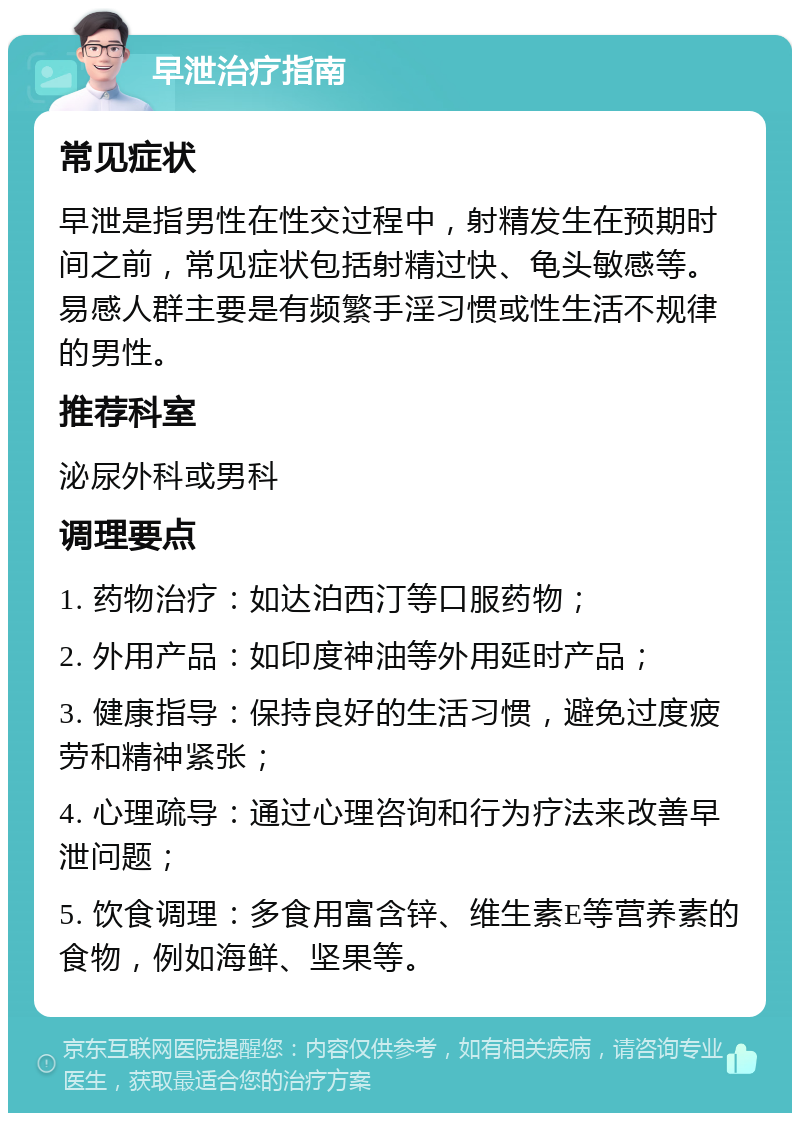 早泄治疗指南 常见症状 早泄是指男性在性交过程中，射精发生在预期时间之前，常见症状包括射精过快、龟头敏感等。易感人群主要是有频繁手淫习惯或性生活不规律的男性。 推荐科室 泌尿外科或男科 调理要点 1. 药物治疗：如达泊西汀等口服药物； 2. 外用产品：如印度神油等外用延时产品； 3. 健康指导：保持良好的生活习惯，避免过度疲劳和精神紧张； 4. 心理疏导：通过心理咨询和行为疗法来改善早泄问题； 5. 饮食调理：多食用富含锌、维生素E等营养素的食物，例如海鲜、坚果等。