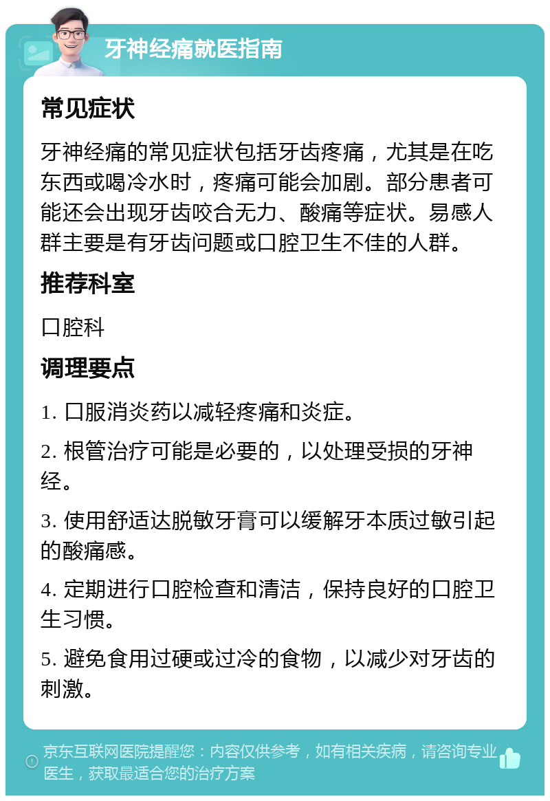 牙神经痛就医指南 常见症状 牙神经痛的常见症状包括牙齿疼痛，尤其是在吃东西或喝冷水时，疼痛可能会加剧。部分患者可能还会出现牙齿咬合无力、酸痛等症状。易感人群主要是有牙齿问题或口腔卫生不佳的人群。 推荐科室 口腔科 调理要点 1. 口服消炎药以减轻疼痛和炎症。 2. 根管治疗可能是必要的，以处理受损的牙神经。 3. 使用舒适达脱敏牙膏可以缓解牙本质过敏引起的酸痛感。 4. 定期进行口腔检查和清洁，保持良好的口腔卫生习惯。 5. 避免食用过硬或过冷的食物，以减少对牙齿的刺激。