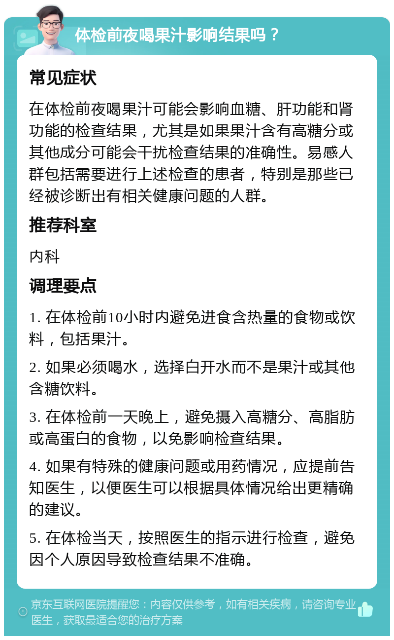 体检前夜喝果汁影响结果吗？ 常见症状 在体检前夜喝果汁可能会影响血糖、肝功能和肾功能的检查结果，尤其是如果果汁含有高糖分或其他成分可能会干扰检查结果的准确性。易感人群包括需要进行上述检查的患者，特别是那些已经被诊断出有相关健康问题的人群。 推荐科室 内科 调理要点 1. 在体检前10小时内避免进食含热量的食物或饮料，包括果汁。 2. 如果必须喝水，选择白开水而不是果汁或其他含糖饮料。 3. 在体检前一天晚上，避免摄入高糖分、高脂肪或高蛋白的食物，以免影响检查结果。 4. 如果有特殊的健康问题或用药情况，应提前告知医生，以便医生可以根据具体情况给出更精确的建议。 5. 在体检当天，按照医生的指示进行检查，避免因个人原因导致检查结果不准确。